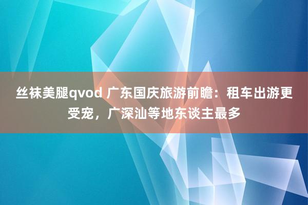 丝袜美腿qvod 广东国庆旅游前瞻：租车出游更受宠，广深汕等地东谈主最多