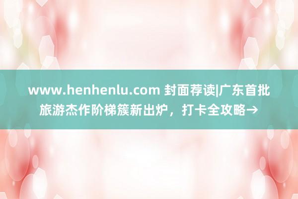 www.henhenlu.com 封面荐读|广东首批旅游杰作阶梯簇新出炉，打卡全攻略→