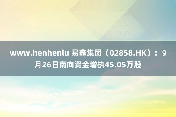 www.henhenlu 易鑫集团（02858.HK）：9月26日南向资金增执45.05万股