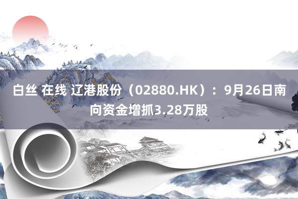 白丝 在线 辽港股份（02880.HK）：9月26日南向资金增抓3.28万股