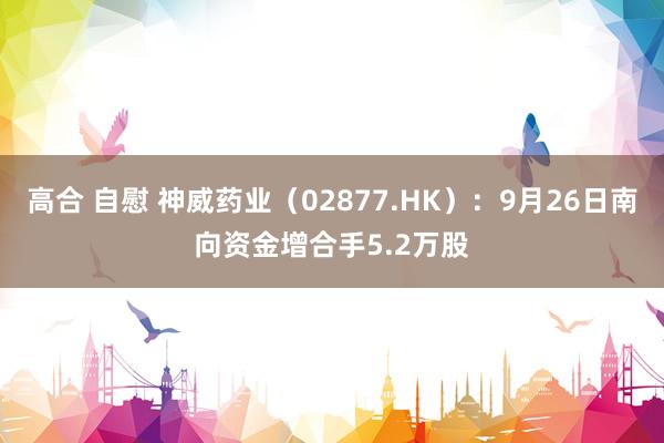 高合 自慰 神威药业（02877.HK）：9月26日南向资金增合手5.2万股