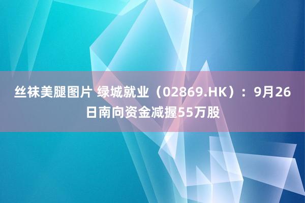 丝袜美腿图片 绿城就业（02869.HK）：9月26日南向资金减握55万股