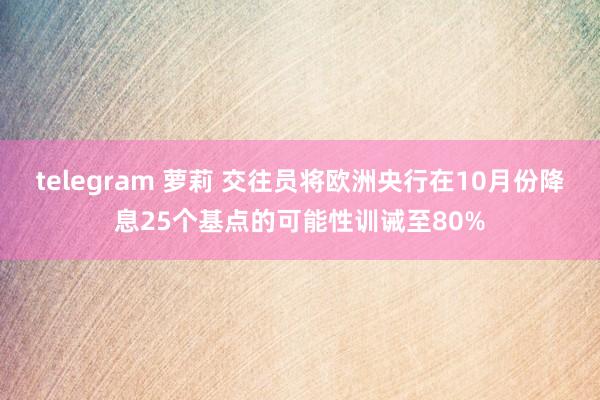 telegram 萝莉 交往员将欧洲央行在10月份降息25个基点的可能性训诫至80%