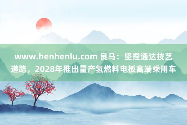 www.henhenlu.com 良马：坚捏通达技艺道路，2028年推出量产氢燃料电板高端乘用车