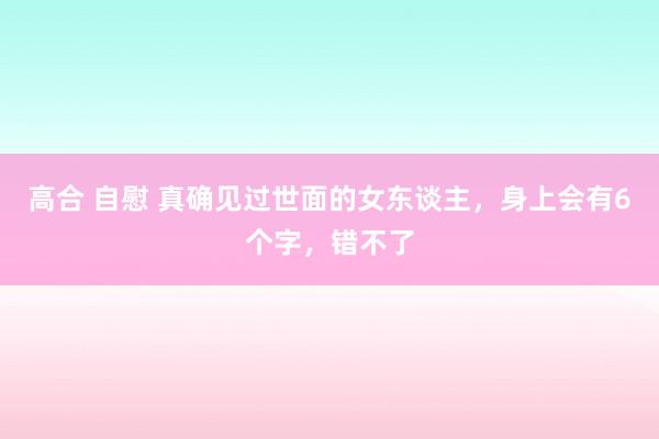 高合 自慰 真确见过世面的女东谈主，身上会有6个字，错不了