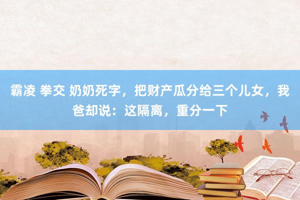 霸凌 拳交 奶奶死字，把财产瓜分给三个儿女，我爸却说：这隔离，重分一下