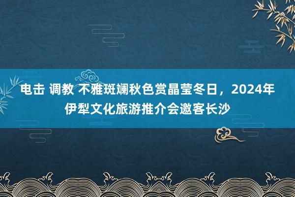 电击 调教 不雅斑斓秋色赏晶莹冬日，2024年伊犁文化旅游推介会邀客长沙