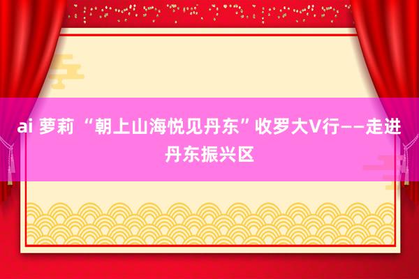 ai 萝莉 “朝上山海悦见丹东”收罗大V行——走进丹东振兴区