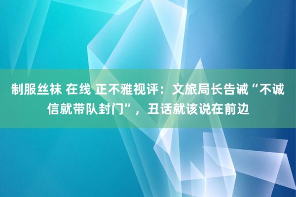 制服丝袜 在线 正不雅视评：文旅局长告诫“不诚信就带队封门”，丑话就该说在前边