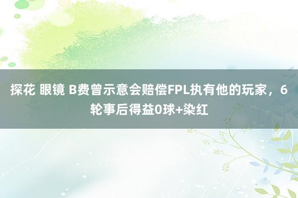 探花 眼镜 B费曾示意会赔偿FPL执有他的玩家，6轮事后得益0球+染红