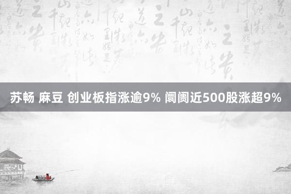 苏畅 麻豆 创业板指涨逾9% 阛阓近500股涨超9%