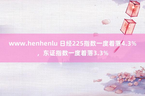 www.henhenlu 日经225指数一度着落4.3%，东证指数一度着落3.3%