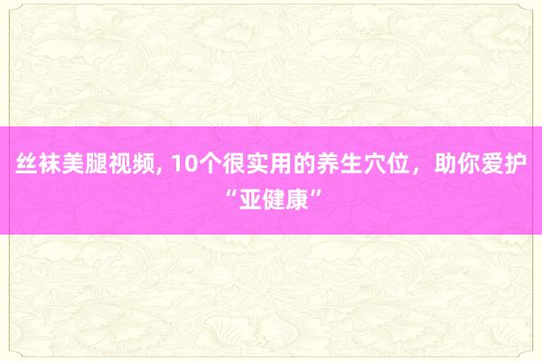 丝袜美腿视频， 10个很实用的养生穴位，助你爱护“亚健康”