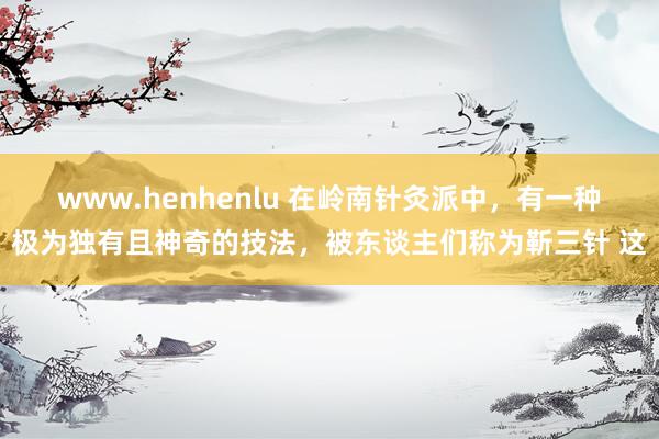 www.henhenlu 在岭南针灸派中，有一种极为独有且神奇的技法，被东谈主们称为靳三针 这