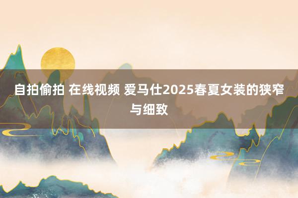 自拍偷拍 在线视频 爱马仕2025春夏女装的狭窄与细致