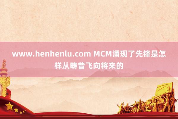 www.henhenlu.com MCM涌现了先锋是怎样从畴昔飞向将来的