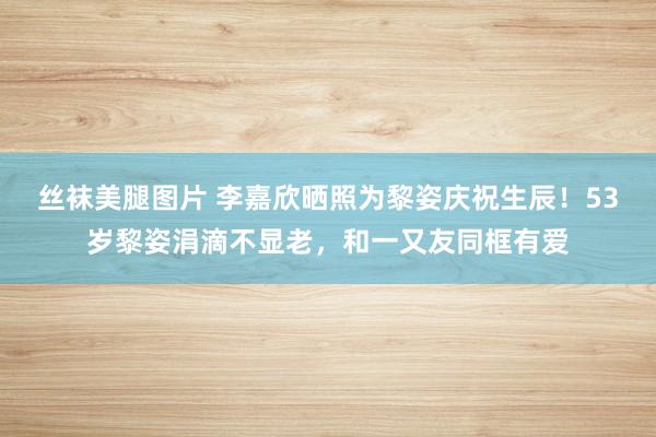 丝袜美腿图片 李嘉欣晒照为黎姿庆祝生辰！53岁黎姿涓滴不显老，和一又友同框有爱