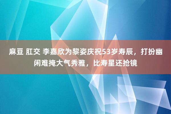 麻豆 肛交 李嘉欣为黎姿庆祝53岁寿辰，打扮幽闲难掩大气秀雅，比寿星还抢镜