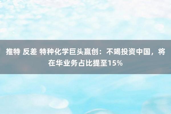 推特 反差 特种化学巨头赢创：不竭投资中国，将在华业务占比提至15%