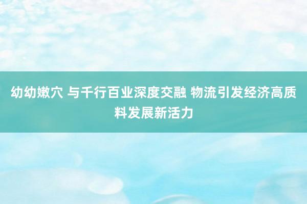 幼幼嫩穴 与千行百业深度交融 物流引发经济高质料发展新活力