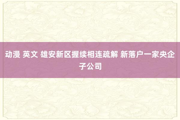 动漫 英文 雄安新区握续相连疏解 新落户一家央企子公司