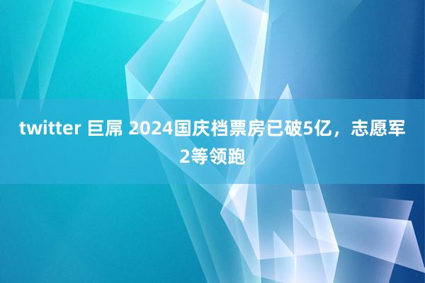 twitter 巨屌 2024国庆档票房已破5亿，志愿军2等领跑