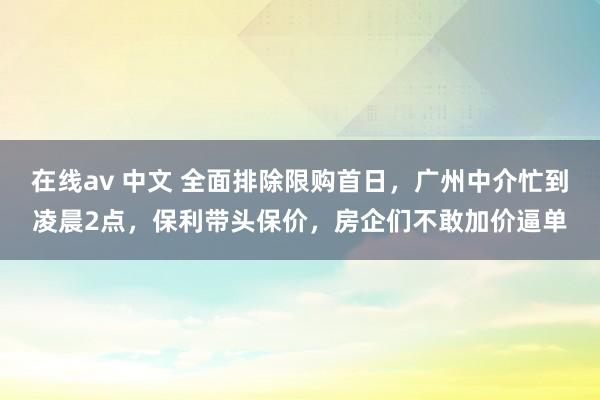 在线av 中文 全面排除限购首日，广州中介忙到凌晨2点，保利带头保价，房企们不敢加价逼单