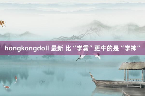 hongkongdoll 最新 比“学霸”更牛的是“学神”