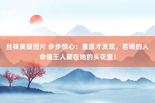 丝袜美腿图片 步步惊心：重温才发现，若曦的人命值王人藏在她的头花里！