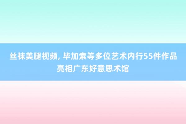 丝袜美腿视频， 毕加索等多位艺术内行55件作品亮相广东好意思术馆