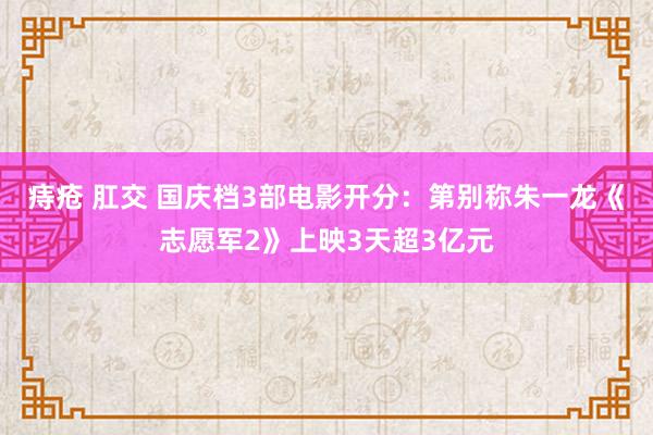 痔疮 肛交 国庆档3部电影开分：第别称朱一龙《志愿军2》上映3天超3亿元