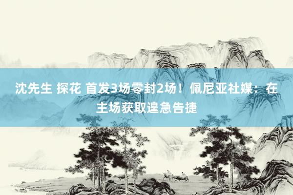 沈先生 探花 首发3场零封2场！佩尼亚社媒：在主场获取遑急告捷