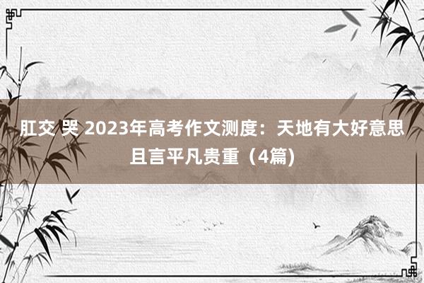 肛交 哭 2023年高考作文测度：天地有大好意思且言平凡贵重（4篇)