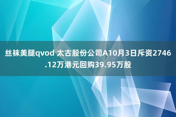 丝袜美腿qvod 太古股份公司A10月3日斥资2746.12万港元回购39.95万股