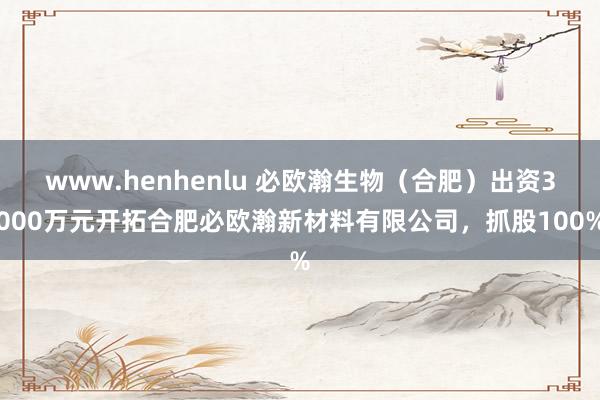 www.henhenlu 必欧瀚生物（合肥）出资3000万元开拓合肥必欧瀚新材料有限公司，抓股100%