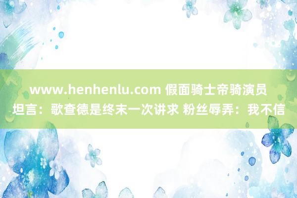 www.henhenlu.com 假面骑士帝骑演员坦言：歌查德是终末一次讲求 粉丝辱弄：我不信