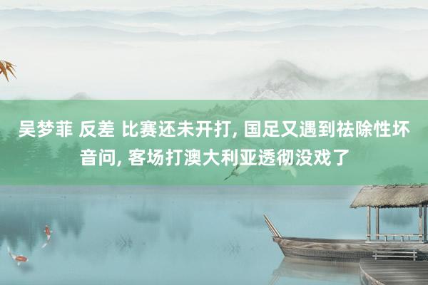 吴梦菲 反差 比赛还未开打， 国足又遇到祛除性坏音问， 客场打澳大利亚透彻没戏了