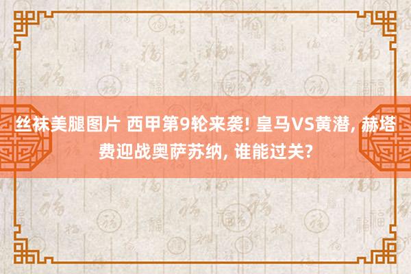 丝袜美腿图片 西甲第9轮来袭! 皇马VS黄潜， 赫塔费迎战奥萨苏纳， 谁能过关?