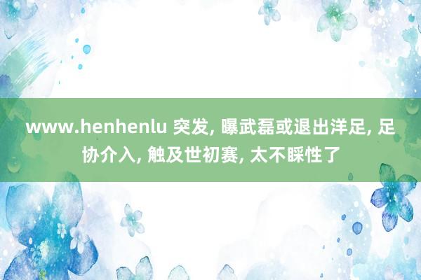 www.henhenlu 突发， 曝武磊或退出洋足， 足协介入， 触及世初赛， 太不睬性了