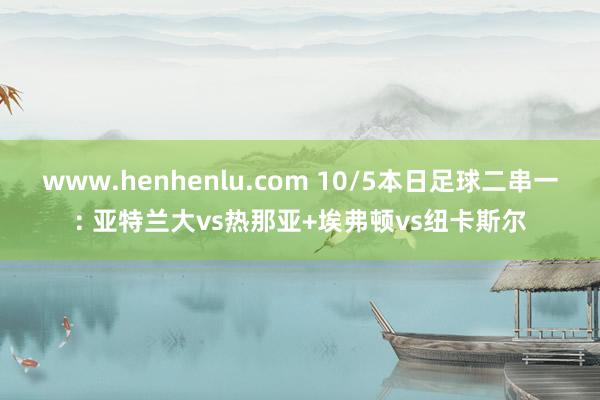 www.henhenlu.com 10/5本日足球二串一: 亚特兰大vs热那亚+埃弗顿vs纽卡斯尔