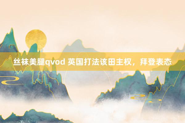 丝袜美腿qvod 英国打法该田主权，拜登表态