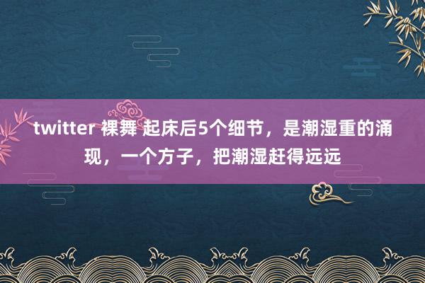 twitter 裸舞 起床后5个细节，是潮湿重的涌现，一个方子，把潮湿赶得远远