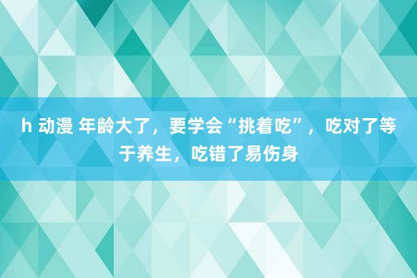 h 动漫 年龄大了，要学会“挑着吃”，吃对了等于养生，吃错了易伤身