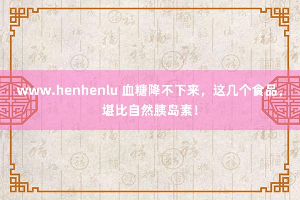 www.henhenlu 血糖降不下来，这几个食品，堪比自然胰岛素！