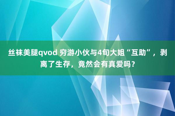 丝袜美腿qvod 穷游小伙与4旬大姐“互助”，剥离了生存，竟然会有真爱吗？