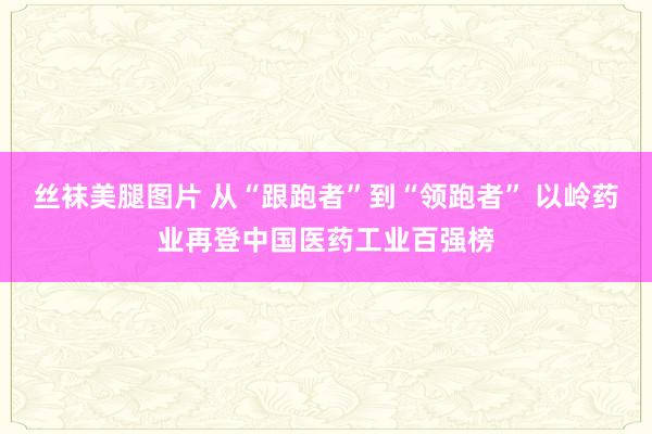 丝袜美腿图片 从“跟跑者”到“领跑者” 以岭药业再登中国医药工业百强榜