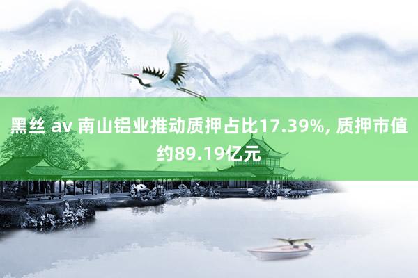 黑丝 av 南山铝业推动质押占比17.39%， 质押市值约89.19亿元