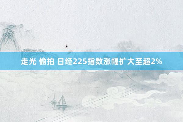 走光 偷拍 日经225指数涨幅扩大至超2%