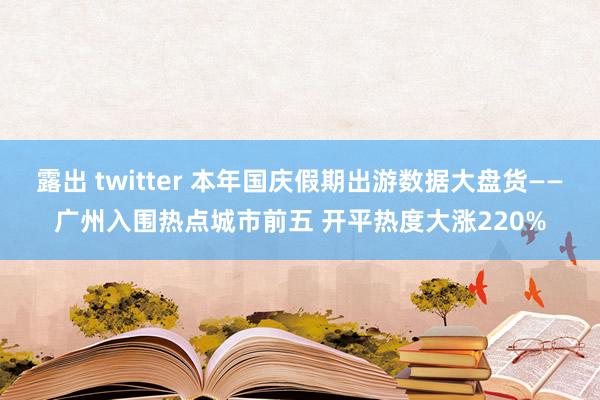 露出 twitter 本年国庆假期出游数据大盘货——广州入围热点城市前五 开平热度大涨220%