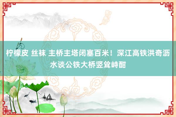 柠檬皮 丝袜 主桥主塔闭塞百米！深江高铁洪奇沥水谈公铁大桥竖耸峙酣